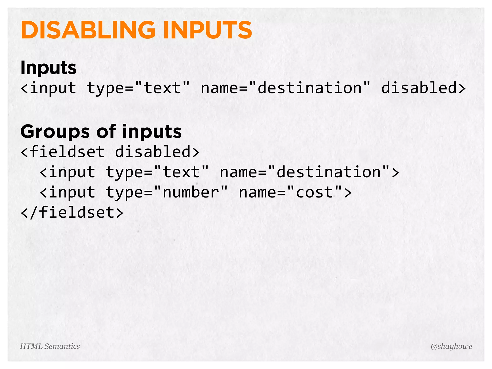 DISABLING INPUTS
Inputs
<input  type="text"  name="destination"  disabled>
Groups of inputs
<fieldset  disabled>
    <input  type="text"  name="destination">
    <input  type="number"  name="cost">
</fieldset>
@shayhoweHTML Semantics
 