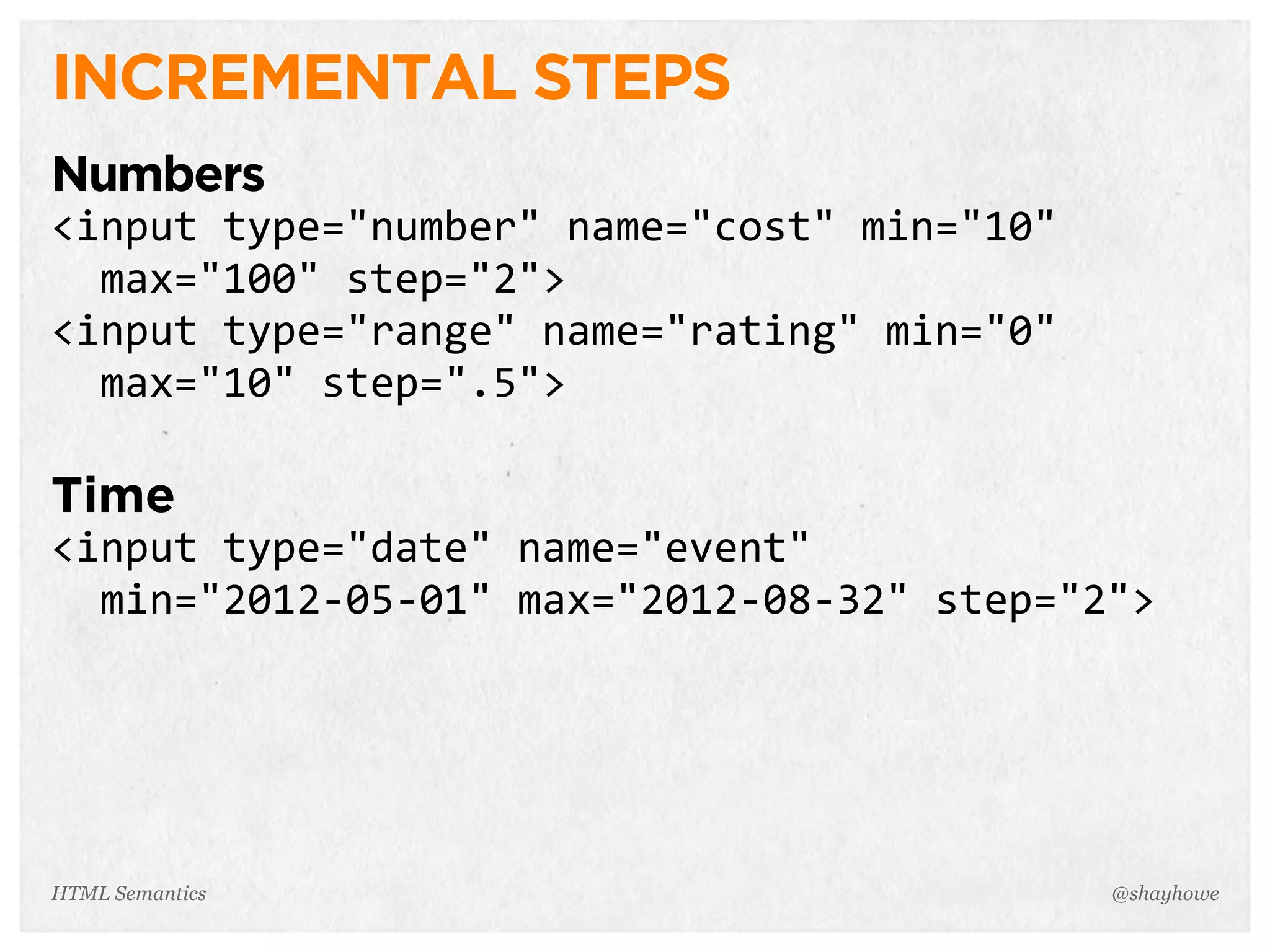 INCREMENTAL STEPS
Numbers
<input  type="number"  name="cost"  min="10"  
    max="100"  step="2">
<input  type="range"  name="rating"  min="0"  
    max="10"  step=".5">
Time
<input  type="date"  name="event"  
    min="2012-­‐05-­‐01"  max="2012-­‐08-­‐32"  step="2">
@shayhoweHTML Semantics
 