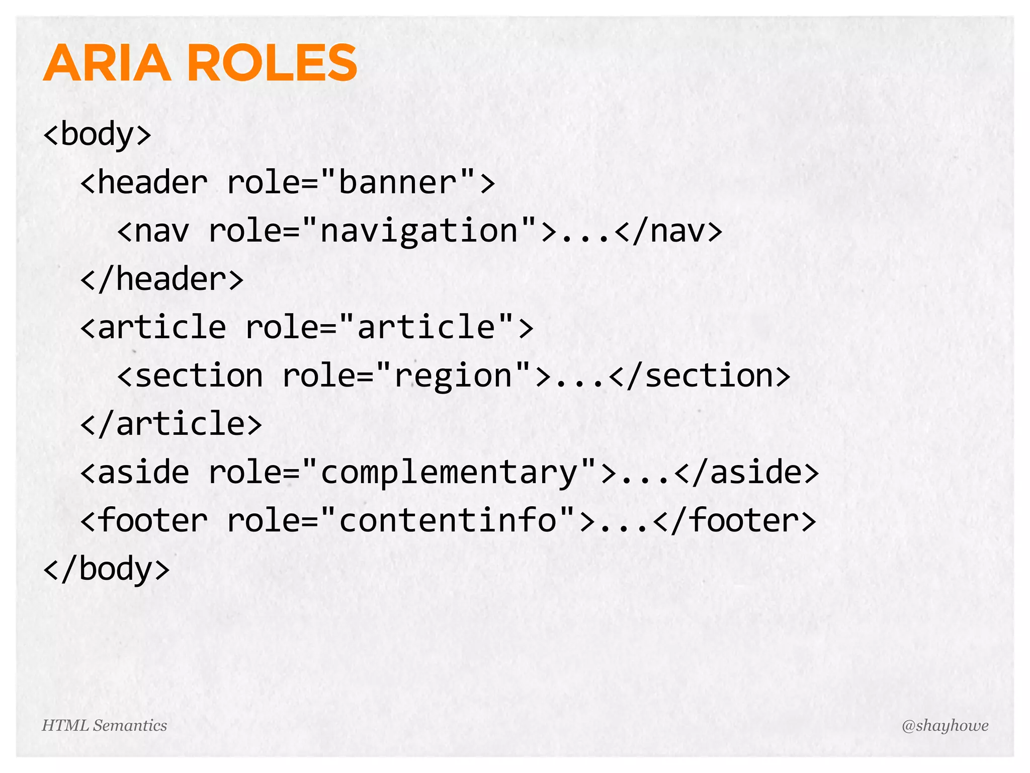 ARIA ROLES
<body>
    <header  role="banner">
        <nav  role="navigation">...</nav>
    </header>
    <article  role="article">
        <section  role="region">...</section>
    </article>
    <aside  role="complementary">...</aside>
    <footer  role="contentinfo">...</footer>
</body>
@shayhoweHTML Semantics
 