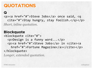 QUOTATIONS
Q
<p><a  href="#">Steve  Jobs</a>  once  said,  <q  
    cite="#">Stay  hungry,  stay  foolish.</q></p>
Short, inline quotation.
Blockquote
<blockquote  cite="#">
    <p>Design  is  a  funny  word...</p>
    <p><a  href="#">Steve  Jobs</a>  in  <cite><a  
        href="#">Fortune  Magazine</a></cite></p>
</blockquote>
Longer, extended quotation.
@shayhoweHTML Semantics
 