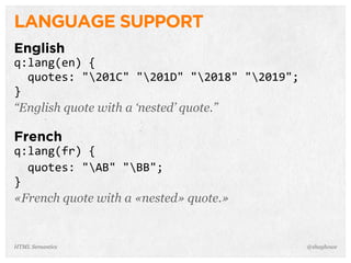 LANGUAGE SUPPORT
English
q:lang(en)  {
    quotes:  "201C"  "201D"  "2018"  "2019";
}
“English quote with a ‘nested’ quote.”
French
q:lang(fr)  {
    quotes:  "AB"  "BB";
}
«French quote with a «nested» quote.»
@shayhoweHTML Semantics
 