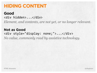HIDING CONTENT
Good
<div  hidden>...</div>
Element, and contents, are not yet, or no longer relevant.
Not as Good
<div  style="display:  none;">...</div>
No value, commonly read by assistive technology.
@shayhoweHTML Semantics
 