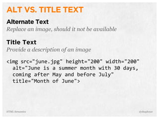 ALT VS. TITLE TEXT
Alternate Text
Replace an image, should it not be available
Title Text
Provide a description of an image
<img  src="june.jpg"  height="200"  width="200"  
    alt="June  is  a  summer  month  with  30  days,  
    coming  after  May  and  before  July"  
    title="Month  of  June">
@shayhoweHTML Semantics
 