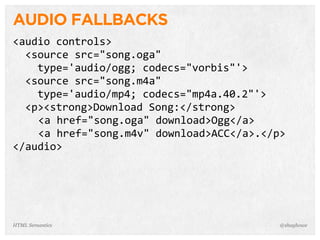 AUDIO FALLBACKS
<audio  controls>
    <source  src="song.oga"
        type='audio/ogg;  codecs="vorbis"'>
    <source  src="song.m4a"
        type='audio/mp4;  codecs="mp4a.40.2"'>
    <p><strong>Download  Song:</strong>
<a  href="song.oga"  download>Ogg</a>
<a  href="song.m4v"  download>ACC</a>.</p>
</audio>
@shayhoweHTML Semantics
 