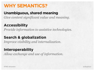 WHY SEMANTICS?
Unambiguous, shared meaning
Give content significant value and meaning.
Accessibility
Provide information to assistive technologies.
Search & globalization
Improve visibility and internalization.
Interoperability
Allow exchange and use of information.
@shayhoweHTML Semantics
 