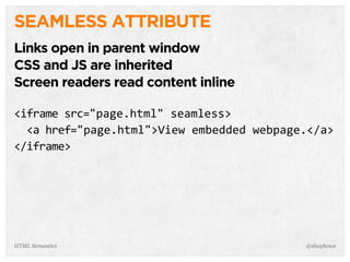 SEAMLESS ATTRIBUTE
Links open in parent window
CSS and JS are inherited
Screen readers read content inline
<iframe  src="page.html"  seamless>
    <a  href="page.html">View  embedded  webpage.</a>
</iframe>
@shayhoweHTML Semantics
 