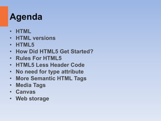 Agenda
• HTML
• HTML versions
• HTML5
• How Did HTML5 Get Started?
• Rules For HTML5
• HTML5 Less Header Code
• No need for type attribute
• More Semantic HTML Tags
• Media Tags
• Canvas
• Web storage
 