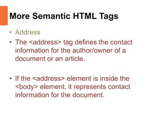 More Semantic HTML Tags
• Address
• The <address> tag defines the contact
information for the author/owner of a
document or an article.
• If the <address> element is inside the
<body> element, it represents contact
information for the document.
 