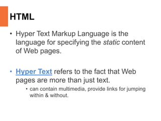 HTML
• Hyper Text Markup Language is the
language for specifying the static content
of Web pages.
• Hyper Text refers to the fact that Web
pages are more than just text.
• can contain multimedia, provide links for jumping
within & without.
 