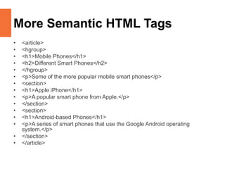 More Semantic HTML Tags
• <article>
• <hgroup>
• <h1>Mobile Phones</h1>
• <h2>Different Smart Phones</h2>
• </hgroup>
• <p>Some of the more popular mobile smart phones</p>
• <section>
• <h1>Apple iPhone</h1>
• <p>A popular smart phone from Apple.</p>
• </section>
• <section>
• <h1>Android-based Phones</h1>
• <p>A series of smart phones that use the Google Android operating
system.</p>
• </section>
• </article>
 