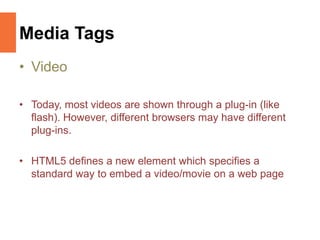 Media Tags
• Video
• Today, most videos are shown through a plug-in (like
flash). However, different browsers may have different
plug-ins.
• HTML5 defines a new element which specifies a
standard way to embed a video/movie on a web page
 