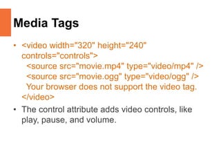Media Tags
• <video width="320" height="240"
controls="controls">
<source src="movie.mp4" type="video/mp4" />
<source src="movie.ogg" type="video/ogg" />
Your browser does not support the video tag.
</video>
• The control attribute adds video controls, like
play, pause, and volume.
 