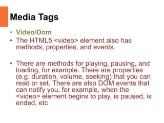 Media Tags
• Video/Dom
• The HTML5 <video> element also has
methods, properties, and events.
• There are methods for playing, pausing, and
loading, for example. There are properties
(e.g. duration, volume, seeking) that you can
read or set. There are also DOM events that
can notify you, for example, when the
<video> element begins to play, is paused, is
ended, etc
 