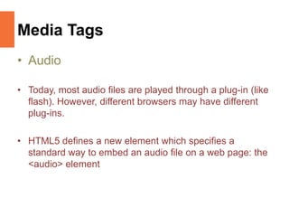 Media Tags
• Audio
• Today, most audio files are played through a plug-in (like
flash). However, different browsers may have different
plug-ins.
• HTML5 defines a new element which specifies a
standard way to embed an audio file on a web page: the
<audio> element
 
