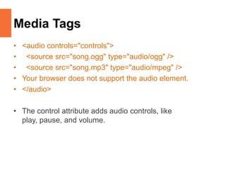 Media Tags
• <audio controls="controls">
• <source src="song.ogg" type="audio/ogg" />
• <source src="song.mp3" type="audio/mpeg" />
• Your browser does not support the audio element.
• </audio>
• The control attribute adds audio controls, like
play, pause, and volume.
 