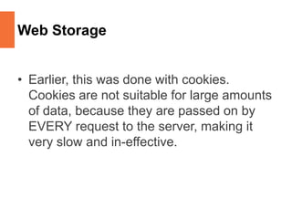 Web Storage
• Earlier, this was done with cookies.
Cookies are not suitable for large amounts
of data, because they are passed on by
EVERY request to the server, making it
very slow and in-effective.
 