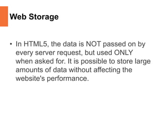 Web Storage
• In HTML5, the data is NOT passed on by
every server request, but used ONLY
when asked for. It is possible to store large
amounts of data without affecting the
website's performance.
 