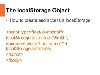 The localStorage Object
• How to create and access a localStorage:
<script type="text/javascript">
localStorage.lastname="Smith";
document.write("Last name: " +
localStorage.lastname);
</script>
</body>
 