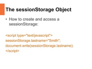 The sessionStorage Object
• How to create and access a
sessionStorage:
<script type="text/javascript">
sessionStorage.lastname="Smith";
document.write(sessionStorage.lastname);
</script>
 