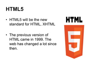 HTML5
• HTML5 will be the new
standard for HTML, XHTML
• The previous version of
HTML came in 1999. The
web has changed a lot since
then.
 