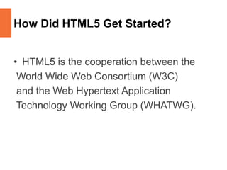 How Did HTML5 Get Started?
• HTML5 is the cooperation between the
World Wide Web Consortium (W3C)
and the Web Hypertext Application
Technology Working Group (WHATWG).
 