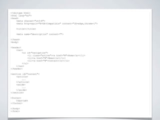 <!doctype html>


                          NIEUWE TAGS
<html lang="en">
<head>
    <meta charset="utf-8">
    <meta http-equiv="X-UA-Compatible" content="IE=edge,chrome=1">

    <title></title>

    <meta name="description" content="">

</head>
<body>

<header>
    <nav>
         <ul id="navigation">
             <li class="active"><a href="#">Home</a></li>
             <li><a href="#">News</a></li>
             <li><a href="#">Contact</a></li>
         </ul>
    </nav>
</header>

<section id="content">
    <article>
         ...
    </article>
    <aside>
         ...
    </aside>
</section>

<footer>
    Copyright
</footer>

</body>
</html>
 