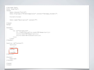 <!doctype html>


                          NIEUWE TAGS
<html lang="en">
<head>
    <meta charset="utf-8">
    <meta http-equiv="X-UA-Compatible" content="IE=edge,chrome=1">

    <title></title>

    <meta name="description" content="">

</head>
<body>

<header>
    <nav>
         <ul id="navigation">
             <li class="active"><a href="#">Home</a></li>
             <li><a href="#">News</a></li>
             <li><a href="#">Contact</a></li>
         </ul>
    </nav>
</header>

<section id="content">
    <article>
         ...
    </article>
    <aside>
         ...
    </aside>
</section>

<footer>
    Copyright
</footer>

</body>
</html>
 