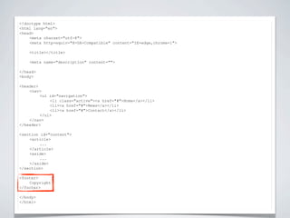 <!doctype html>


                          NIEUWE TAGS
<html lang="en">
<head>
    <meta charset="utf-8">
    <meta http-equiv="X-UA-Compatible" content="IE=edge,chrome=1">

    <title></title>

    <meta name="description" content="">

</head>
<body>

<header>
    <nav>
         <ul id="navigation">
             <li class="active"><a href="#">Home</a></li>
             <li><a href="#">News</a></li>
             <li><a href="#">Contact</a></li>
         </ul>
    </nav>
</header>

<section id="content">
    <article>
         ...
    </article>
    <aside>
         ...
    </aside>
</section>

<footer>
    Copyright
</footer>

</body>
</html>
 