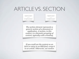 ARTICLE VS. SECTION
    <article>                   <section>
       ...                         ...
   </article>                  </section>




     The section element represents a
     generic section of a document or
      application. A section, in this
    context, is a thematic grouping of
    content, typically with a heading.



     If you could see the content as an
   item or entry in an RSS feed, wrap it
   in an article. Otherwise, use section.
 