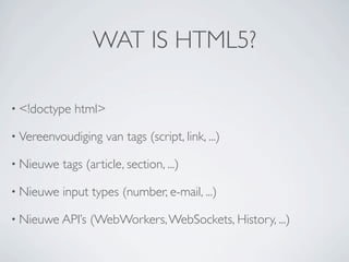 WAT IS HTML5?

• <!doctype   html>

• Vereenvoudiging     van tags (script, link, ...)

• Nieuwe   tags (article, section, ...)

• Nieuwe   input types (number, e-mail, ...)

• Nieuwe API’s   (WebWorkers, WebSockets, History, ...)
 
