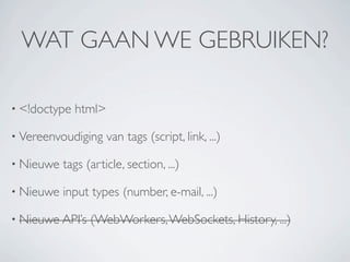 WAT GAAN WE GEBRUIKEN?

• <!doctype   html>

• Vereenvoudiging     van tags (script, link, ...)

• Nieuwe   tags (article, section, ...)

• Nieuwe   input types (number, e-mail, ...)

• Nieuwe API’s   (WebWorkers, WebSockets, History, ...)
 
