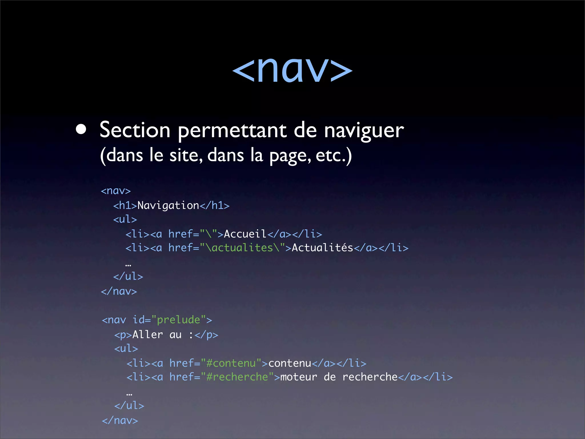 <nav>
• Sectionsite, dans la page, etc.)
  (dans le
           permettant de naviguer

  <nav>
    <h1>Navigation</h1>
    <ul>
      <li><a href="">Accueil</a></li>
      <li><a href="actualites">Actualités</a></li>
      …
    </ul>
  </nav>

  <nav id="prelude">
    <p>Aller au :</p>
    <ul>
      <li><a href="#contenu">contenu</a></li>
      <li><a href="#recherche">moteur de recherche</a></li>
      …
    </ul>
  </nav>
 