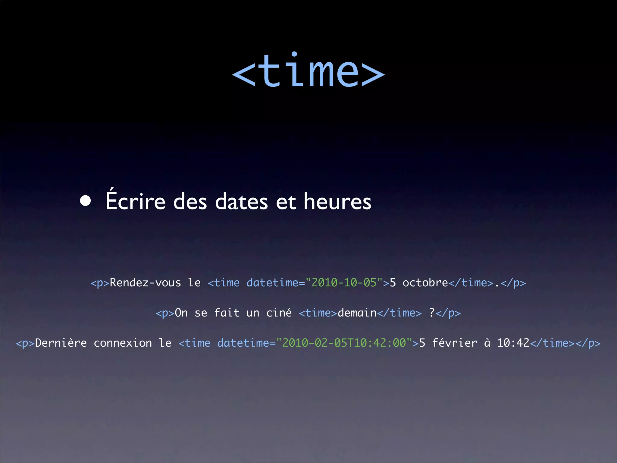 <time>

         • Écrire des dates et heures
           <p>Rendez-vous le <time datetime="2010-10-05">5 octobre</time>.</p>

                     <p>On se fait un ciné <time>demain</time> ?</p>

<p>Dernière connexion le <time datetime="2010-02-05T10:42:00">5 février à 10:42</time></p>
 