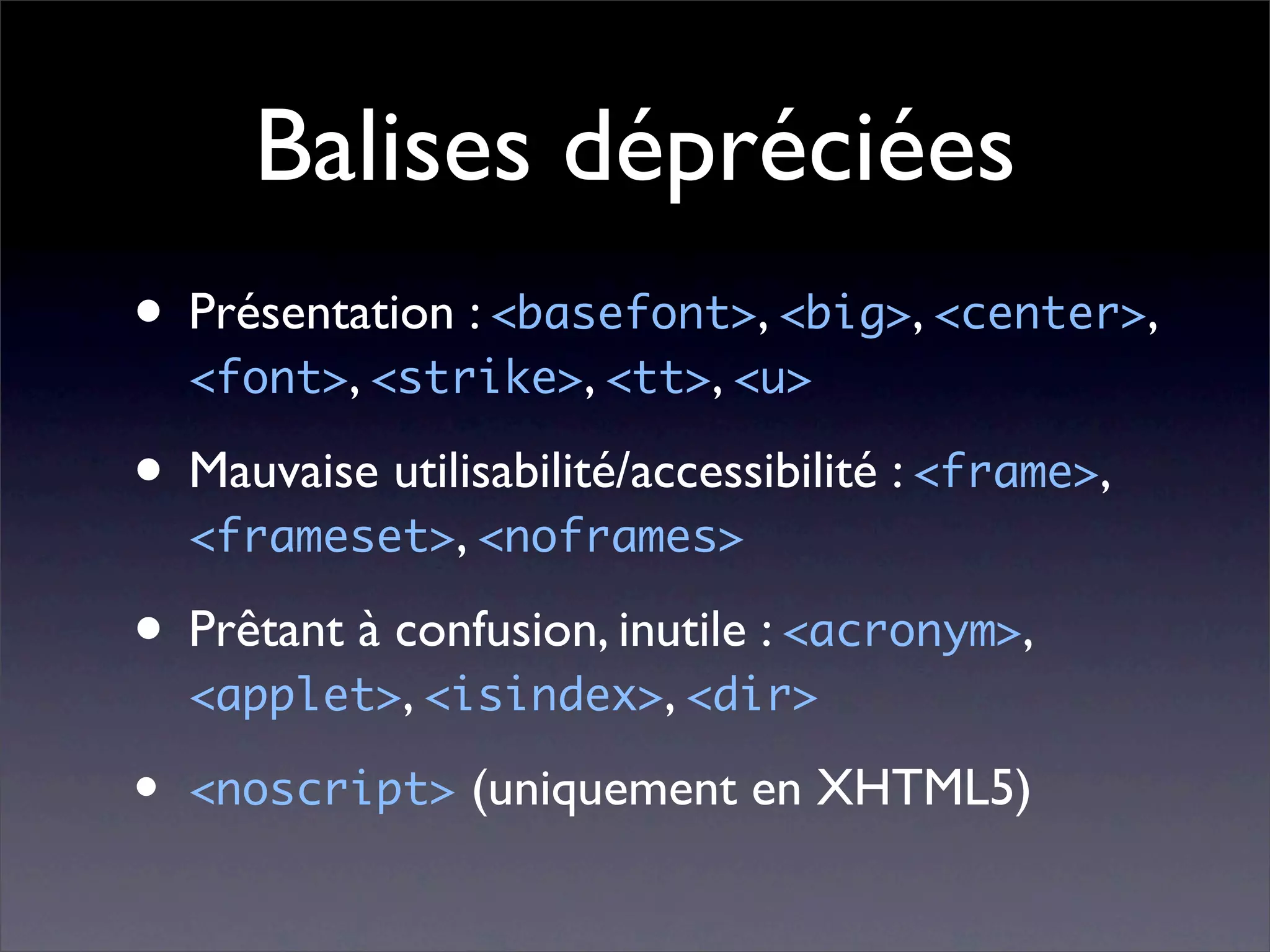 Balises dépréciées
• Présentation : <basefont>, <big>, <center>,
    <font>, <strike>, <tt>, <u>

• Mauvaise utilisabilité/accessibilité : <frame>,
    <frameset>, <noframes>

• Prêtant à confusion, inutile : <acronym>,
    <applet>, <isindex>, <dir>

•   <noscript> (uniquement en XHTML5)
 