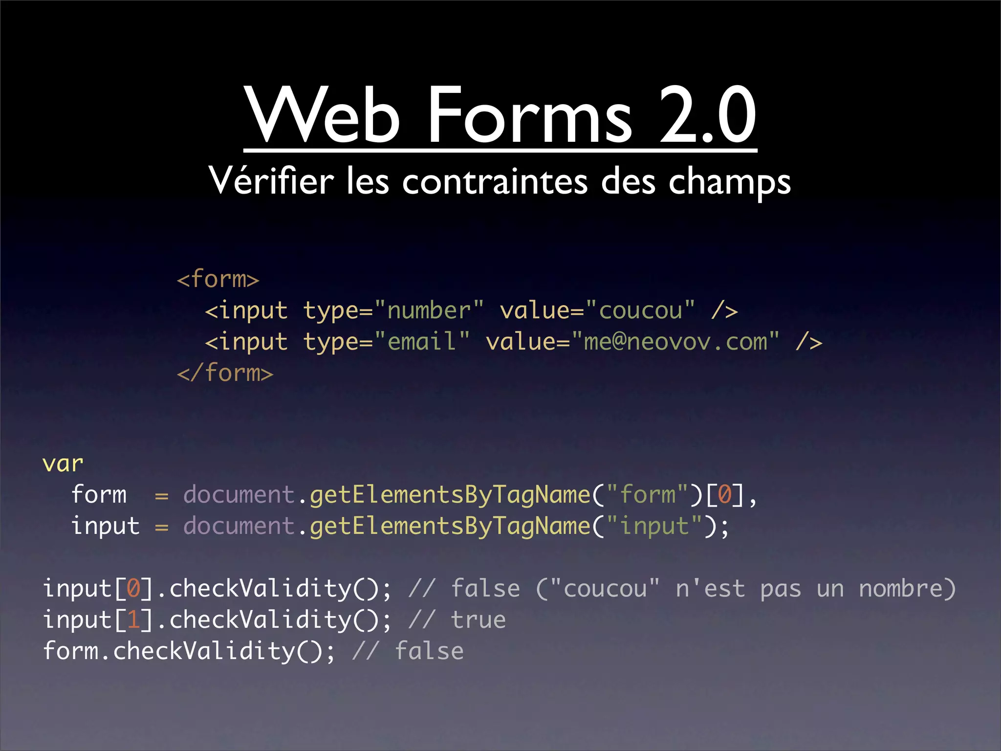 Web Forms 2.0
           Vériﬁer les contraintes des champs

         <form>
           <input type="number" value="coucou" />
           <input type="email" value="me@neovov.com" />
         </form>


var
  form = document.getElementsByTagName("form")[0],
  input = document.getElementsByTagName("input");

input[0].checkValidity(); // false ("coucou" n'est pas un nombre)
input[1].checkValidity(); // true
form.checkValidity(); // false
 