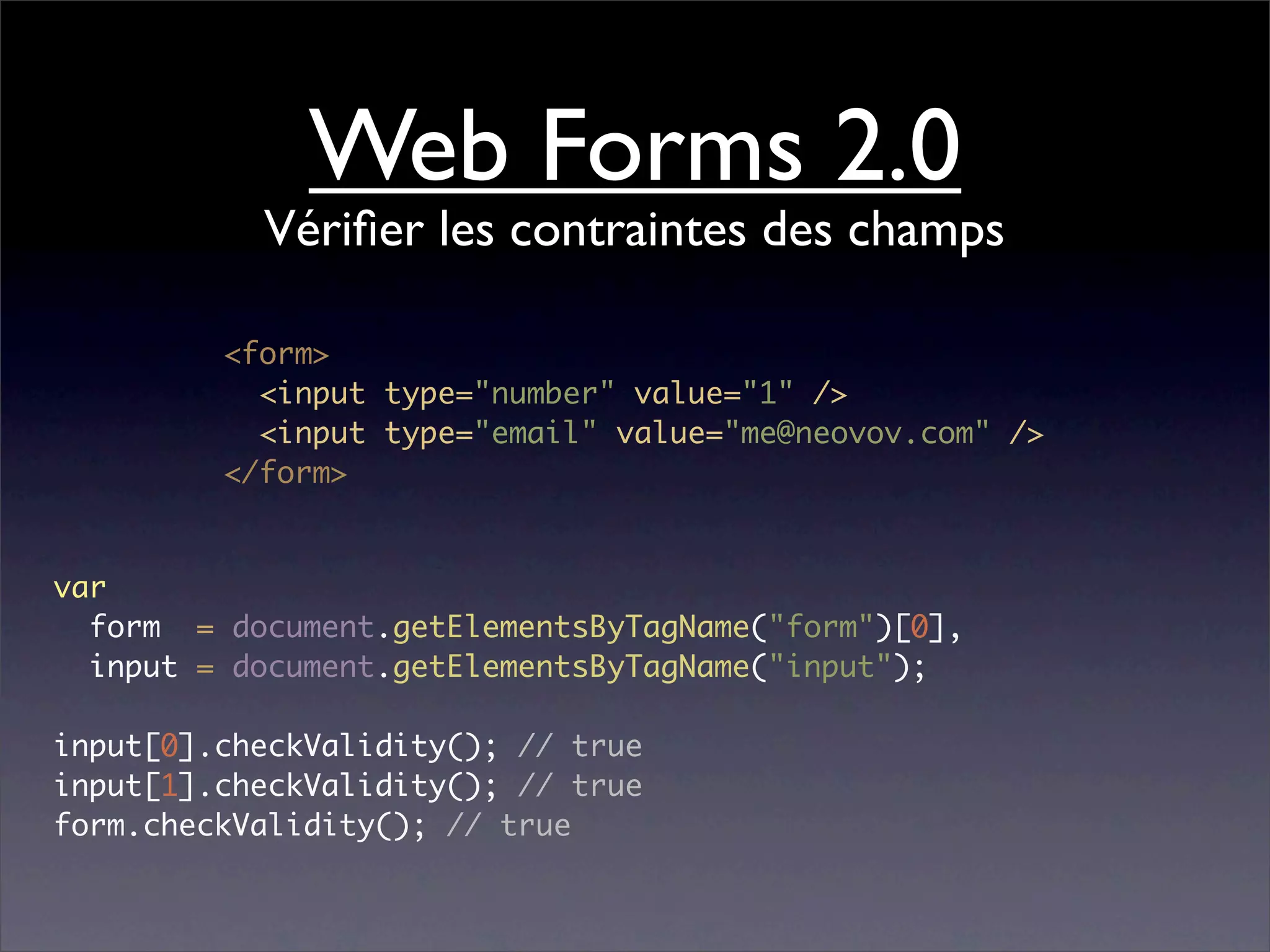 Web Forms 2.0
           Vériﬁer les contraintes des champs

         <form>
           <input type="number" value="1" />
           <input type="email" value="me@neovov.com" />
         </form>


var
  form = document.getElementsByTagName("form")[0],
  input = document.getElementsByTagName("input");

input[0].checkValidity(); // true
input[1].checkValidity(); // true
form.checkValidity(); // true
 