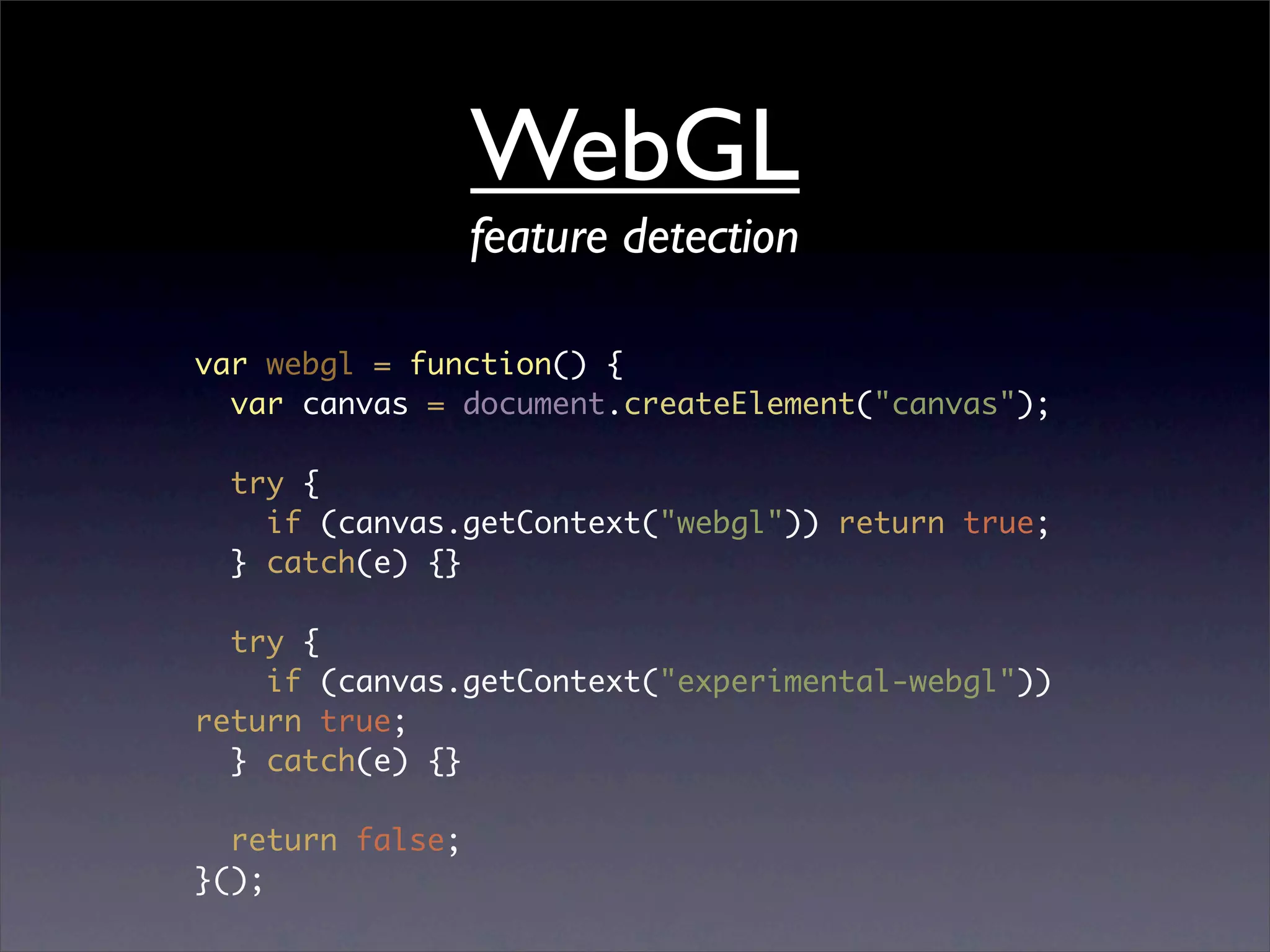 WebGL
                  feature detection

var webgl = function() {
  var canvas = document.createElement("canvas");

  try {
    if (canvas.getContext("webgl")) return true;
  } catch(e) {}

  try {
    if (canvas.getContext("experimental-webgl"))
return true;
  } catch(e) {}

  return false;
}();
 