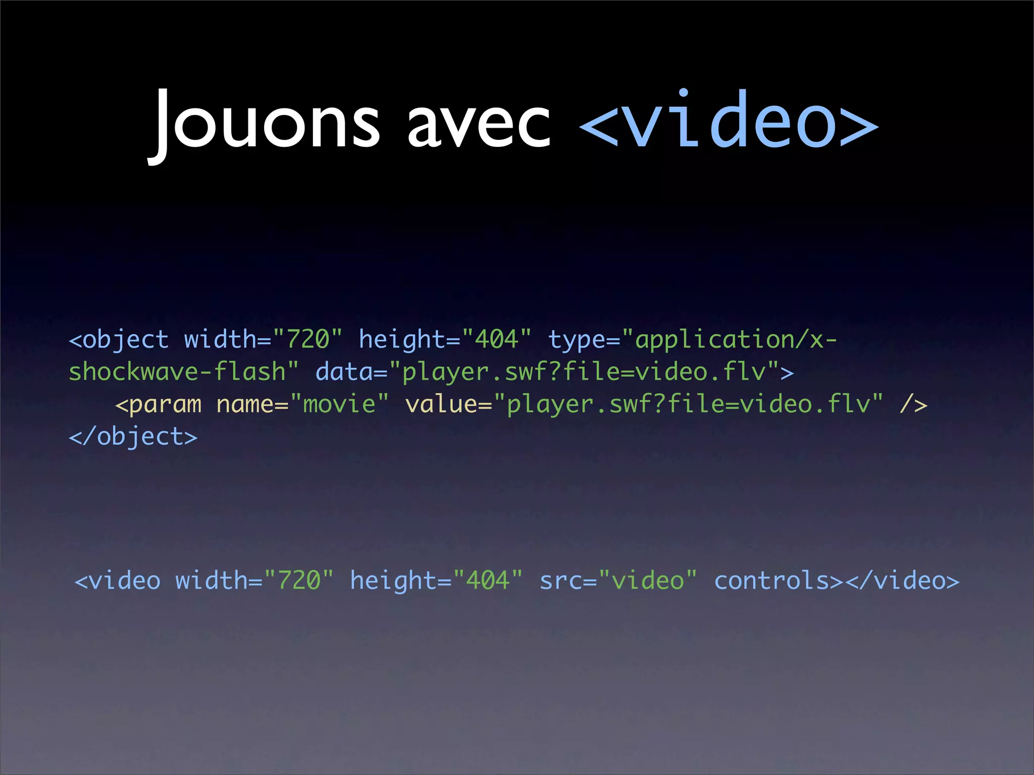 Jouons avec <video>

<object width="720" height="404" type="application/x-
shockwave-flash" data="player.swf?file=video.flv">
	 <param name="movie" value="player.swf?file=video.flv" />
</object>




<video width="720" height="404" src="video" controls></video>
 