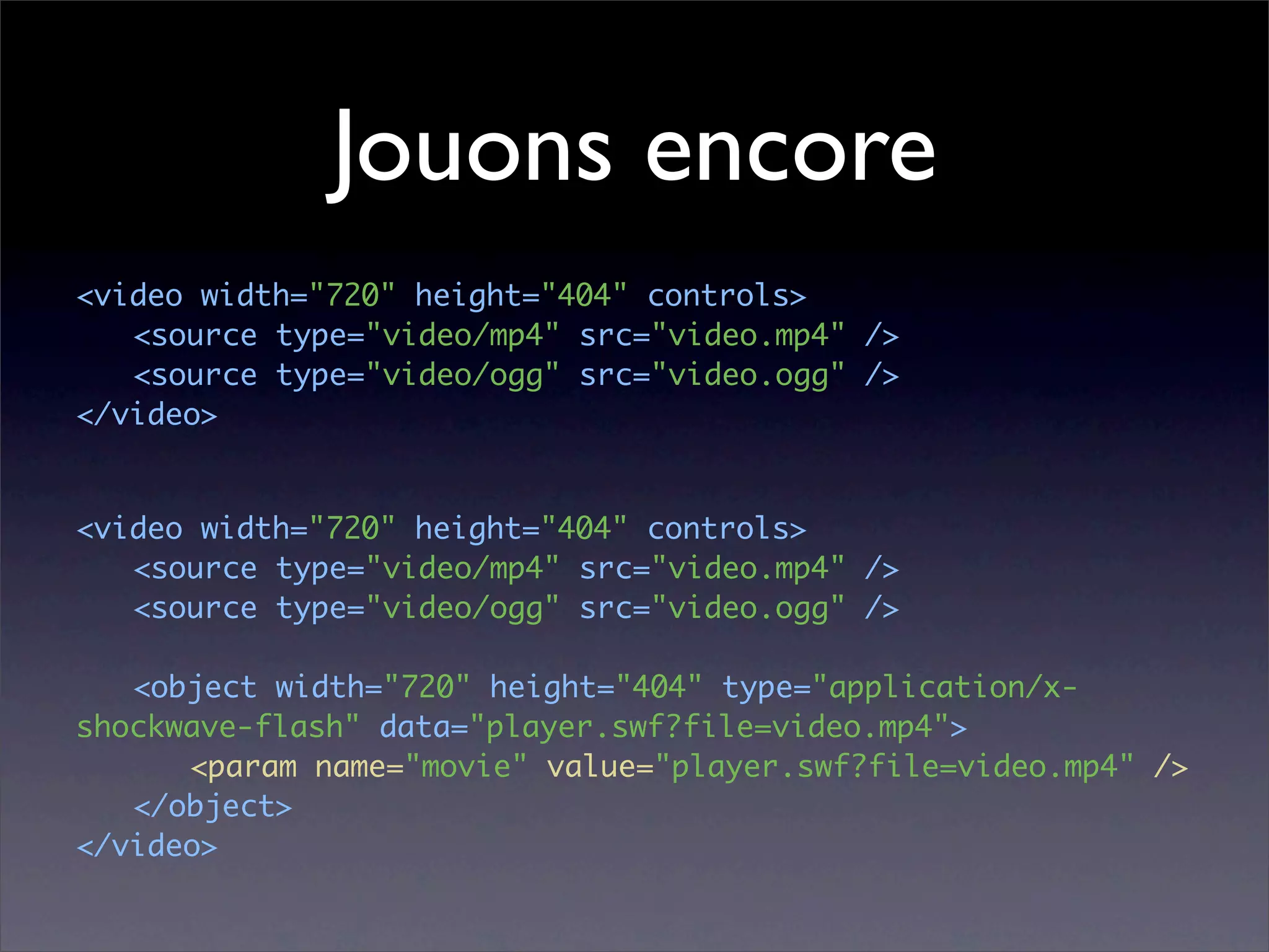 Jouons encore
<video width="720" height="404" controls>
	 <source type="video/mp4" src="video.mp4" />
	 <source type="video/ogg" src="video.ogg" />
</video>


<video width="720" height="404" controls>
	 <source type="video/mp4" src="video.mp4" />
	 <source type="video/ogg" src="video.ogg" />

	 <object width="720" height="404" type="application/x-
shockwave-flash" data="player.swf?file=video.mp4">
	 	 <param name="movie" value="player.swf?file=video.mp4" />
	 </object>
</video>
 
