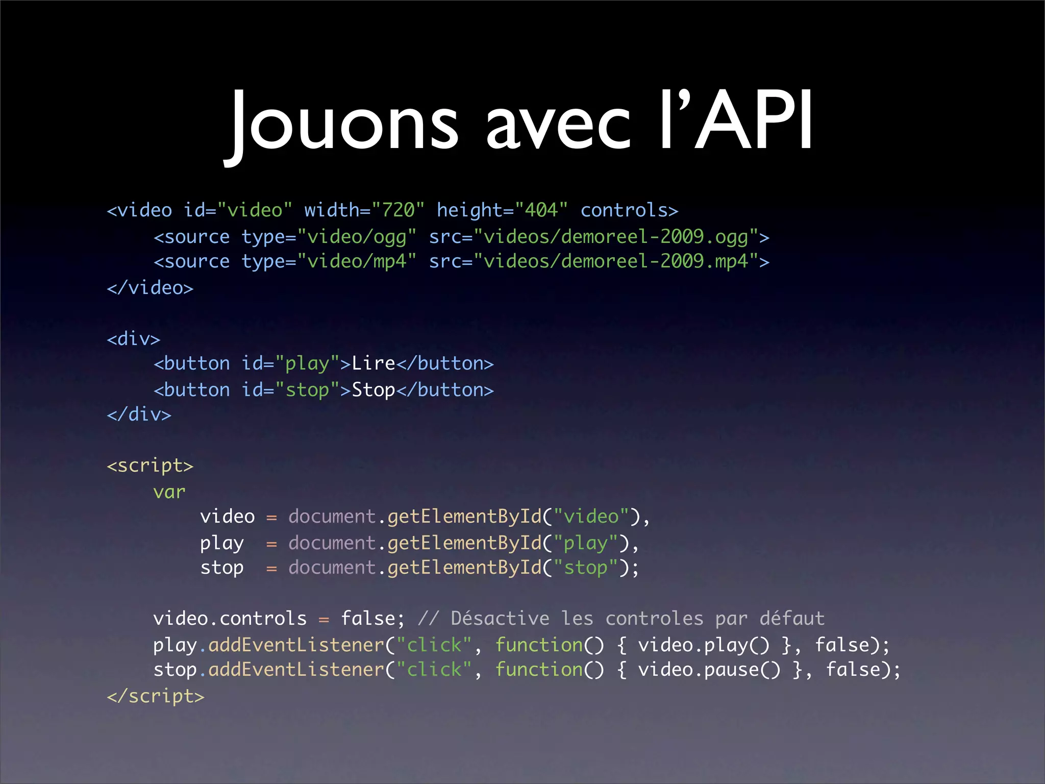 Jouons avec l’API
<video id="video" width="720" height="404" controls>
	   <source type="video/ogg" src="videos/demoreel-2009.ogg">
	   <source type="video/mp4" src="videos/demoreel-2009.mp4">
</video>

<div>
	   <button id="play">Lire</button>
	   <button id="stop">Stop</button>
</div>

<script>
	   var
	   	    video = document.getElementById("video"),
	   	    play = document.getElementById("play"),
	   	    stop = document.getElementById("stop");

	   video.controls = false; // Désactive les controles par défaut
	   play.addEventListener("click", function() { video.play() }, false);
	   stop.addEventListener("click", function() { video.pause() }, false);
</script>
 