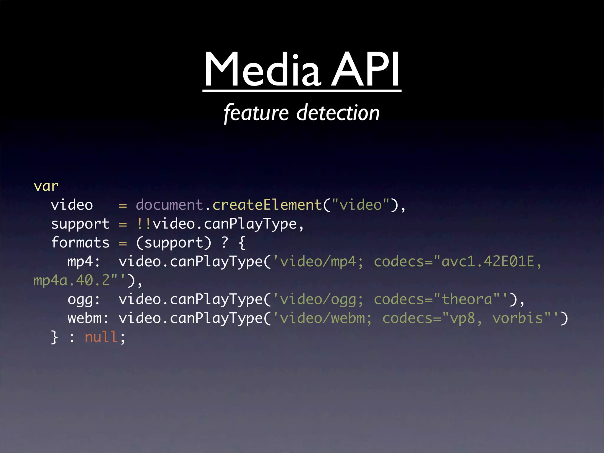 Media API
                      feature detection

var
  video   = document.createElement("video"),
  support = !!video.canPlayType,
  formats = (support) ? {
    mp4: video.canPlayType('video/mp4; codecs="avc1.42E01E,
mp4a.40.2"'),
    ogg: video.canPlayType('video/ogg; codecs="theora"'),
    webm: video.canPlayType('video/webm; codecs="vp8, vorbis"')
  } : null;
 