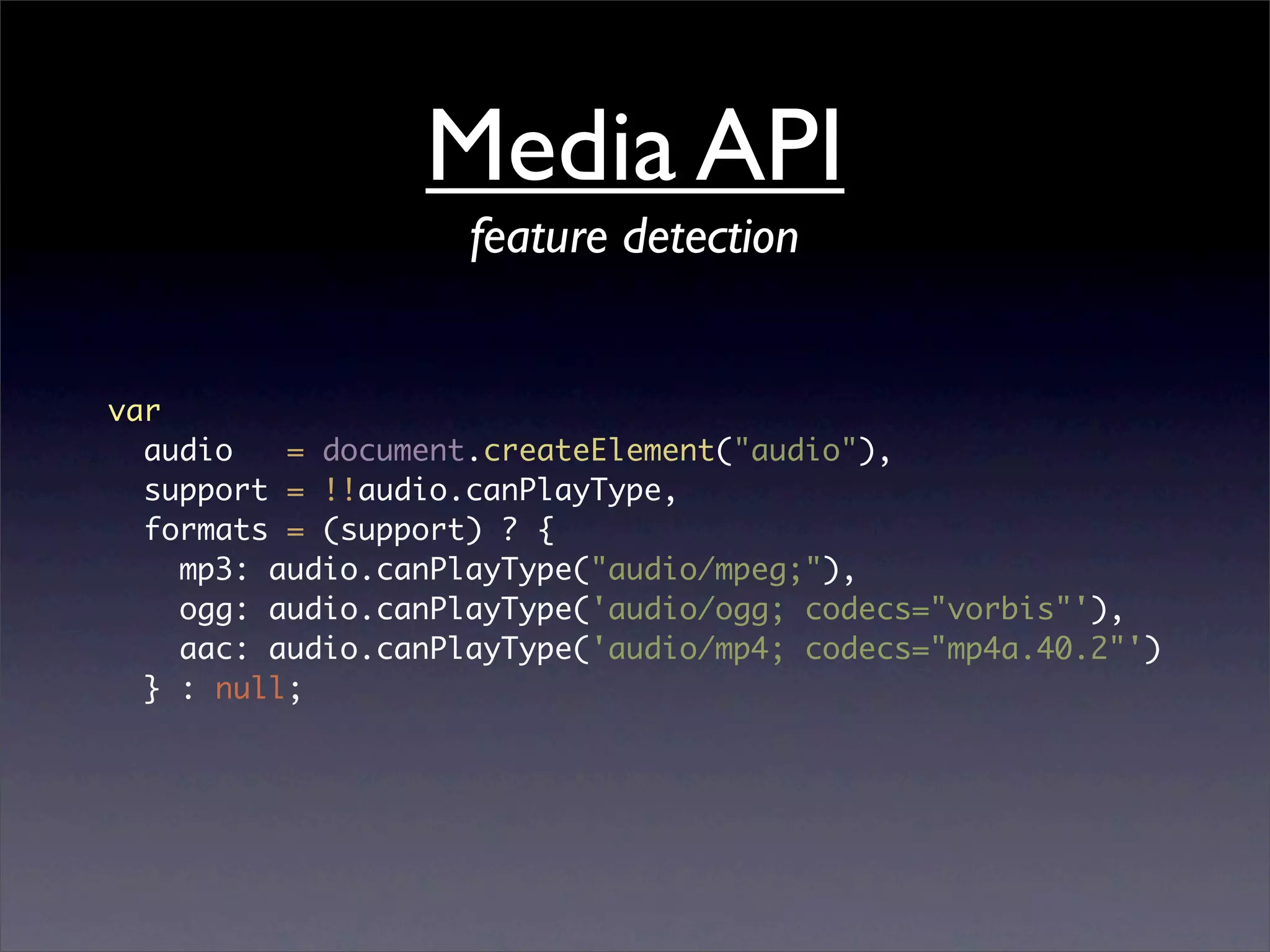 Media API
                    feature detection


var
  audio   = document.createElement("audio"),
  support = !!audio.canPlayType,
  formats = (support) ? {
    mp3: audio.canPlayType("audio/mpeg;"),
    ogg: audio.canPlayType('audio/ogg; codecs="vorbis"'),
    aac: audio.canPlayType('audio/mp4; codecs="mp4a.40.2"')
  } : null;
 
