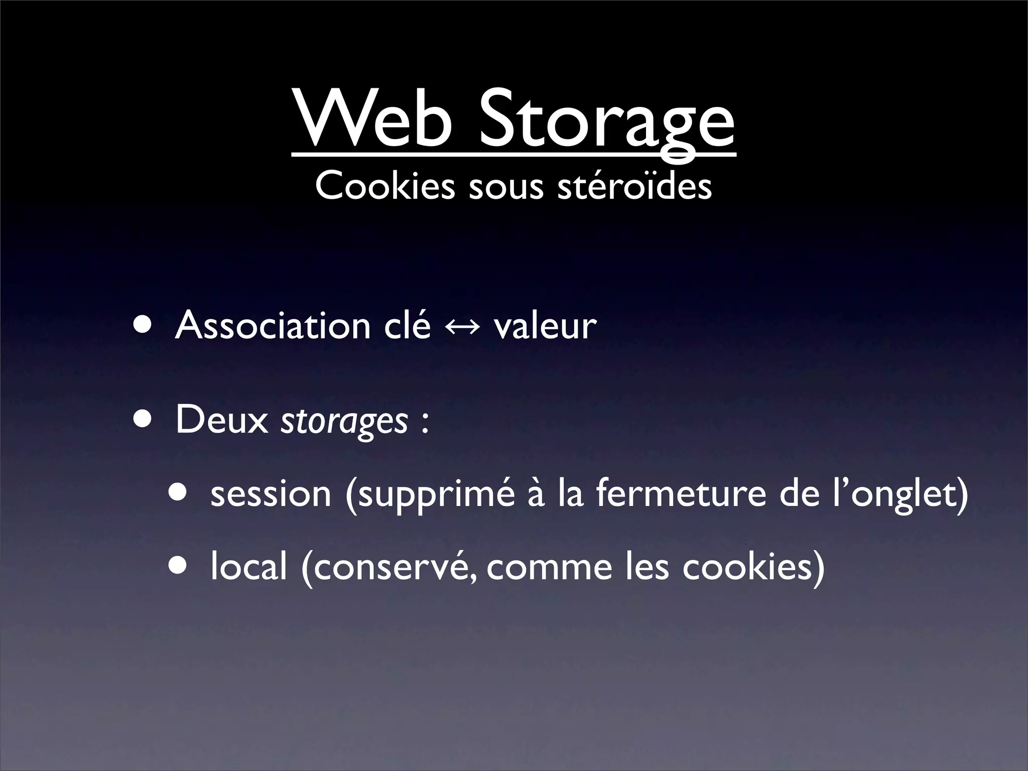 Web Storage
          Cookies sous stéroïdes


• Association clé valeur
• Deux storages :
 • session (supprimé à la fermeture de l’onglet)
 • local (conservé, comme les cookies)
 