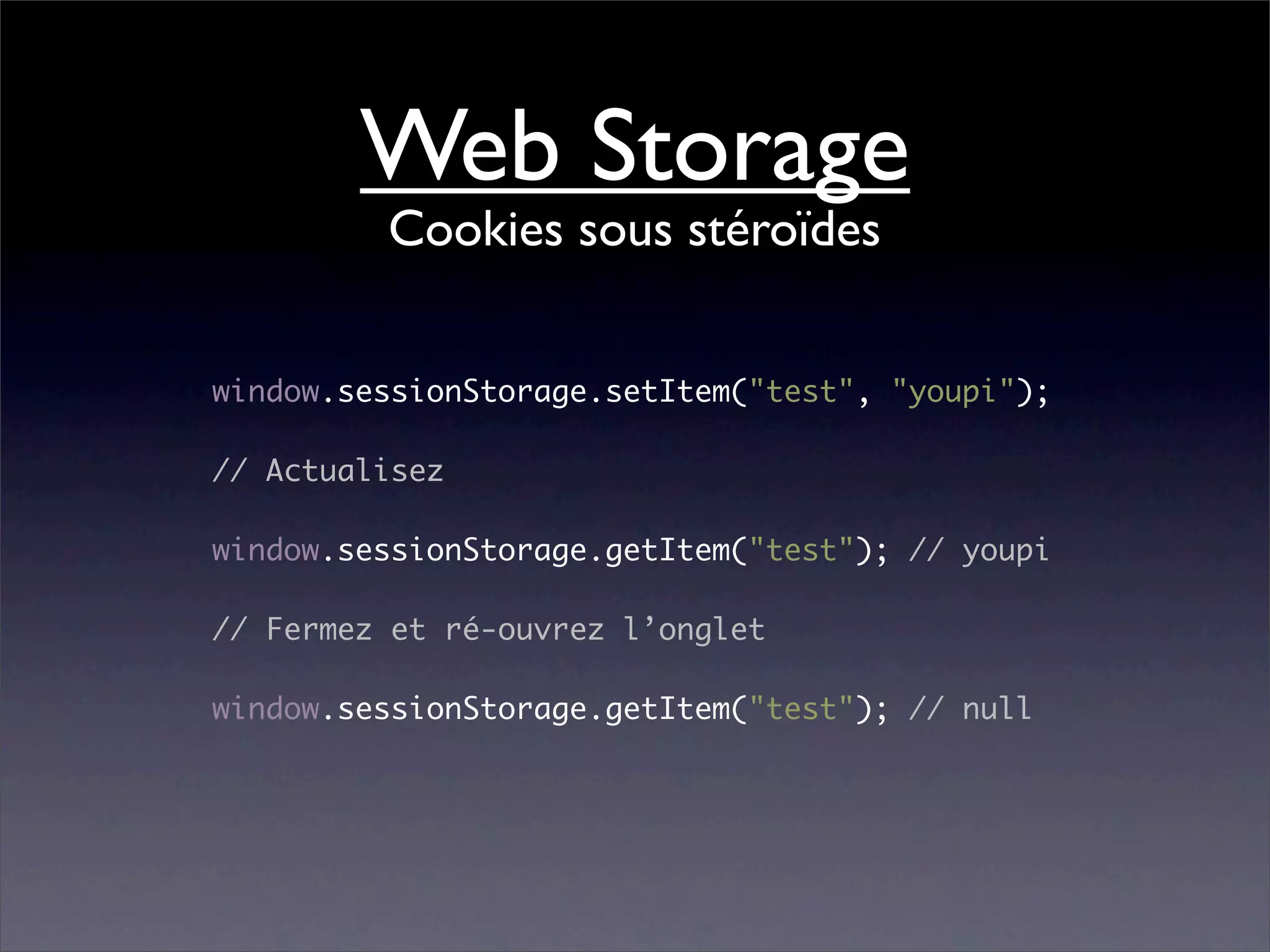 Web Storage
         Cookies sous stéroïdes


window.sessionStorage.setItem("test", "youpi");

// Actualisez

window.sessionStorage.getItem("test"); // youpi

// Fermez et ré-ouvrez l’onglet

window.sessionStorage.getItem("test"); // null
 