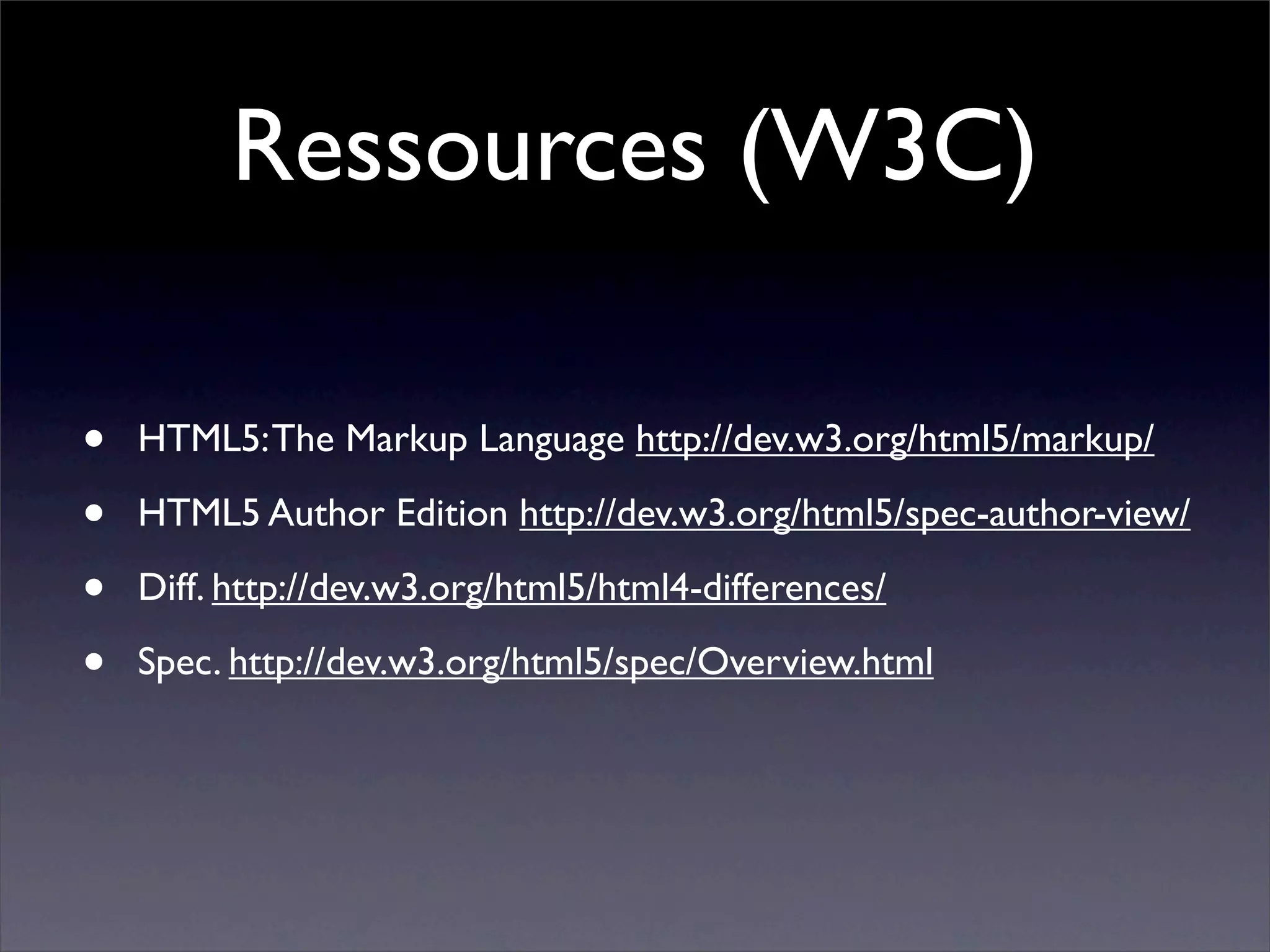 Ressources (W3C)

•   HTML5: The Markup Language http://dev.w3.org/html5/markup/

•   HTML5 Author Edition http://dev.w3.org/html5/spec-author-view/

•   Diff. http://dev.w3.org/html5/html4-differences/

•   Spec. http://dev.w3.org/html5/spec/Overview.html
 