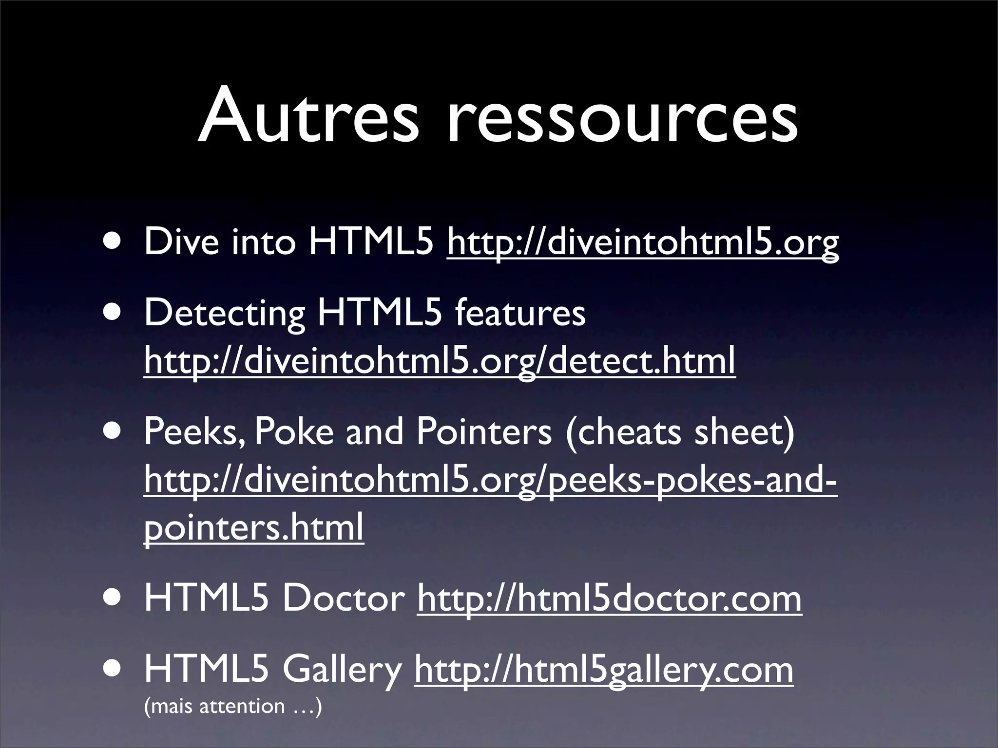 Autres ressources
• Dive into HTML5 http://diveintohtml5.org
• Detecting HTML5 features
  http://diveintohtml5.org/detect.html
• Peeks, Poke and Pointers (cheats sheet)
  http://diveintohtml5.org/peeks-pokes-and-
  pointers.html
• HTML5 Doctor http://html5doctor.com
• HTML5 Gallery http://html5gallery.com
  (mais attention …)
 