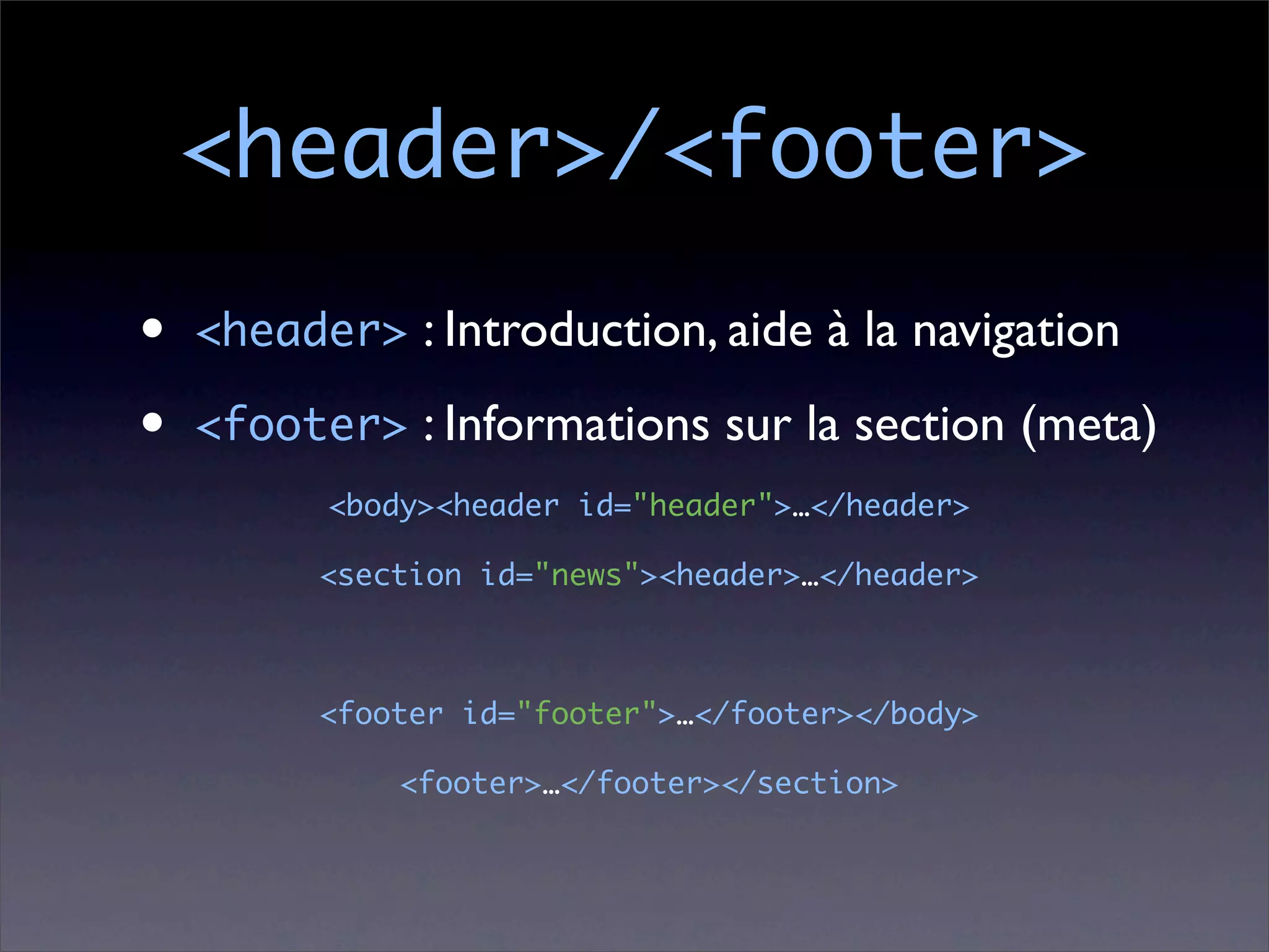 <header>/<footer>
•   <header> : Introduction, aide à la navigation

•   <footer> : Informations sur la section (meta)
          <body><header id="header">…</header>

          <section id="news"><header>…</header>



          <footer id="footer">…</footer></body>

              <footer>…</footer></section>
 