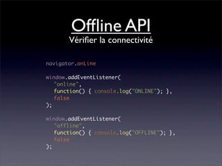 Ofﬂine API
       Vériﬁer la connectivité

navigator.onLine

window.addEventListener(
   "online",
   function() { console.log("ONLINE"); },
   false
);

window.addEventListener(
   "offline",
   function() { console.log("OFFLINE"); },
   false
);
 