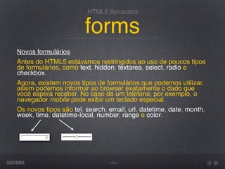 HTML5 Semantics


                       forms
Novos formulários
Antes do HTML5 estávamos restringidos ao uso de poucos tipos
de formulários, como text, hidden, textarea, select, radio e
checkbox.
Agora, existem novos tipos de formulários que podemos utilizar,
assim podemos informar ao browser exatamente o dado que
você espera receber. No caso de um telefone, por exemplo, o
navegador mobile pode exibir um teclado especial.
Os novos tipos são tel, search, email, url, datetime, date, month,
week, time, datetime-local, number, range e color.




                                HTML5
 