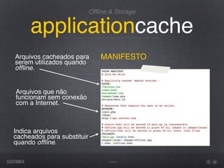 Ofﬂine & Storage


     applicationcache
Arquivos cacheados para         MANIFESTO
serem utilizados quando
ofﬂine.


Arquivos que não
funcionam sem conexão
com a Internet.



Indica arquivos
cacheados para substituir
quando ofﬂine.

                                  HTML5
 